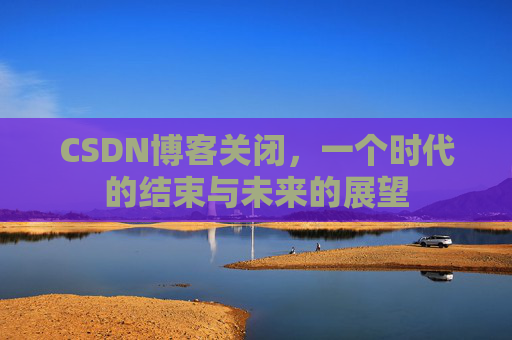 CSDN博客关闭，一个时代的结束与未来的展望